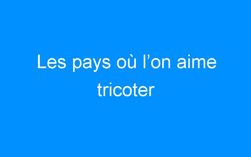 You are currently viewing Les pays où l’on aime tricoter