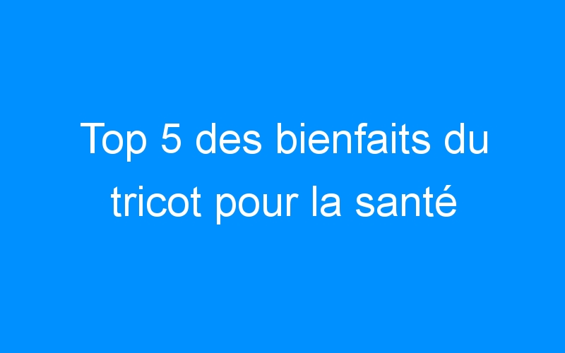 You are currently viewing Top 5 des bienfaits du tricot pour la santé